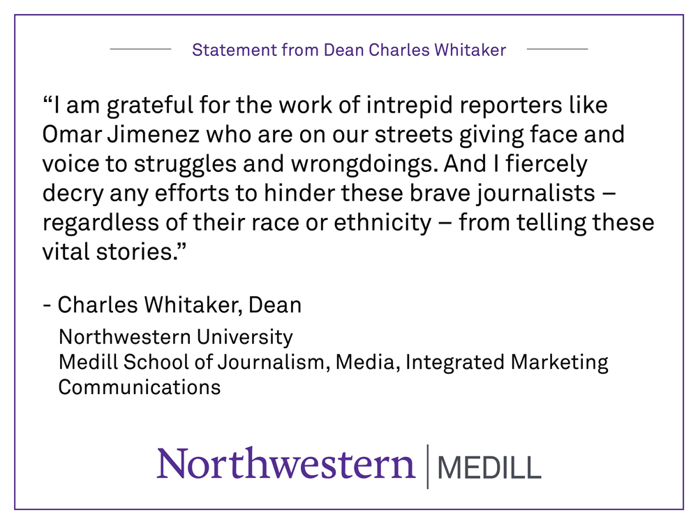 “I am grateful for the work of intrepid reporters like Omar Jimenez who are on our streets giving face and voice to struggles and wrongdoings. And I fiercely decry any efforts to hinder these brave journalists – regardless of their race or ethnicity – from telling these vital stories.” By Charles Whitaker, Dean Northwestern University  Medill School of Journalism, Media, Integrated Marketing Communications
