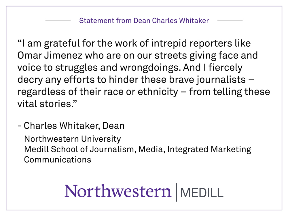 “I am grateful for the work of intrepid reporters like Omar Jimenez who are on our streets giving face and voice to struggles and wrongdoings. And I fiercely decry any efforts to hinder these brave journalists – regardless of their race or ethnicity – from telling these vital stories.” By Charles Whitaker, Dean Northwestern University Medill School of Journalism, Media, Integrated Marketing Communications