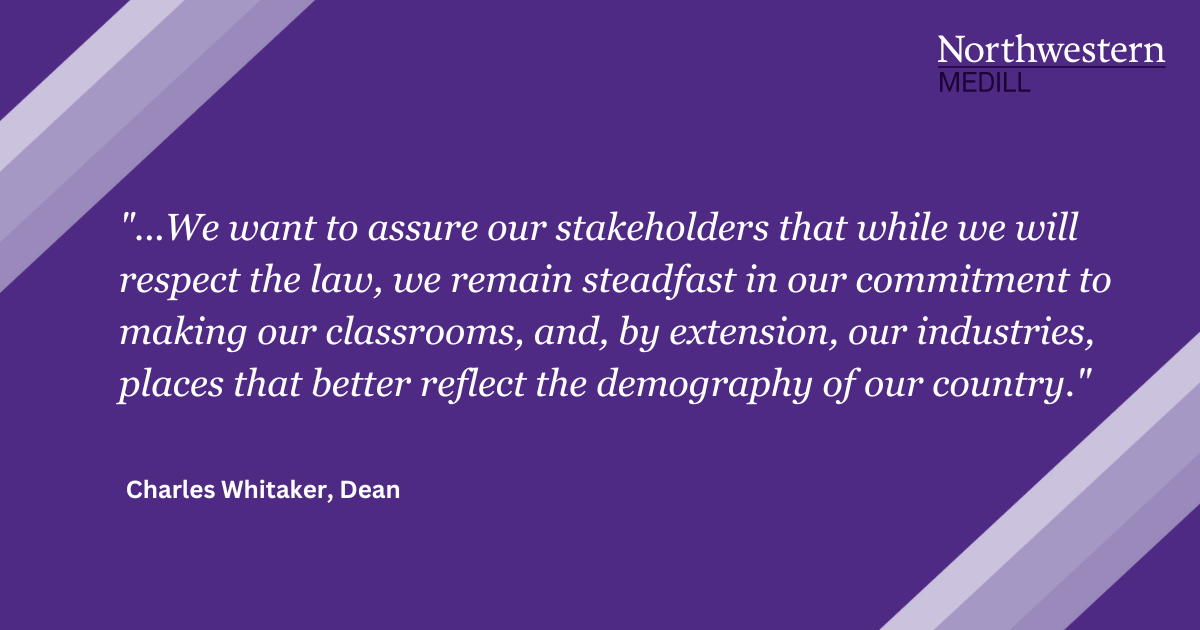 Northwestern Medill. "...We want to assure our stakeholders that while we will respect the law, we remain steadfast in our commitment to making our classrooms, and, by extension, our industries, places that better reflect the demography of our country." Charles Whitaker, Dean.